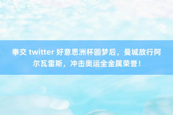 拳交 twitter 好意思洲杯圆梦后，曼城放行阿尔瓦雷斯，冲击奥运全金属荣誉！