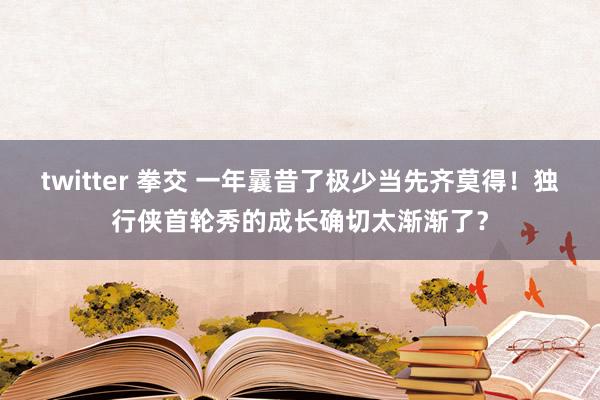 twitter 拳交 一年曩昔了极少当先齐莫得！独行侠首轮秀的成长确切太渐渐了？