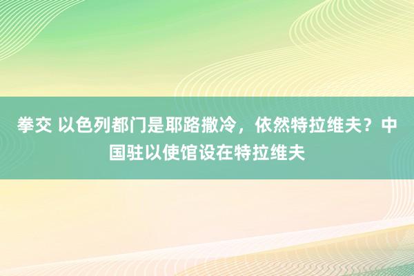 拳交 以色列都门是耶路撒冷，依然特拉维夫？中国驻以使馆设在特拉维夫