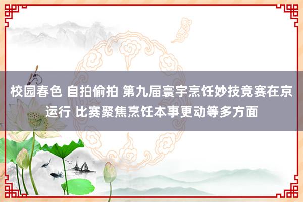 校园春色 自拍偷拍 第九届寰宇烹饪妙技竞赛在京运行 比赛聚焦烹饪本事更动等多方面