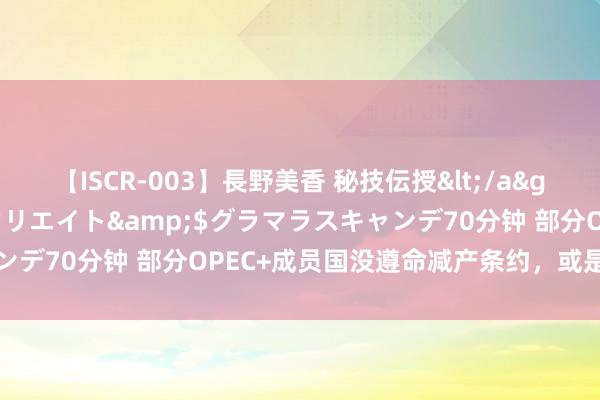 【ISCR-003】長野美香 秘技伝授</a>2011-09-08SODクリエイト&$グラマラスキャンデ70分钟 部分OPEC+成员国没遵命减产条约，或是油市看跌信号