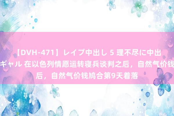 【DVH-471】レイプ中出し 5 理不尽に中出しされた7人のギャル 在以色列情愿运转寝兵谈判之后，自然气价钱鸠合第9天着落