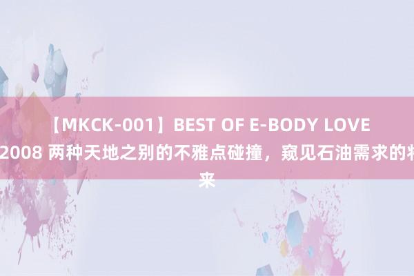 【MKCK-001】BEST OF E-BODY LOVERS 2008 两种天地之别的不雅点碰撞，窥见石油需求的将来