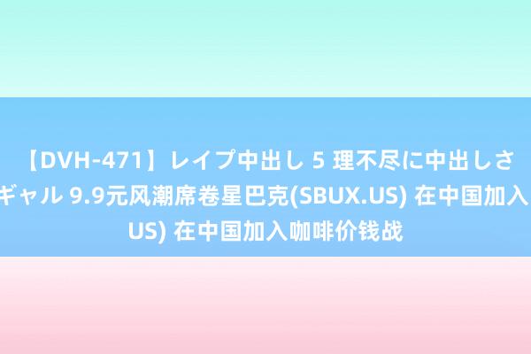 【DVH-471】レイプ中出し 5 理不尽に中出しされた7人のギャル 9.9元风潮席卷星巴克(SBUX.US) 在中国加入咖啡价钱战