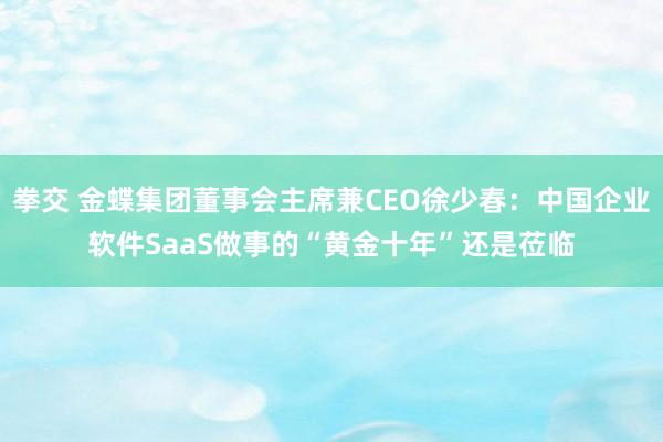 拳交 金蝶集团董事会主席兼CEO徐少春：中国企业软件SaaS做事的“黄金十年”还是莅临