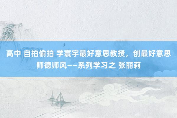 高中 自拍偷拍 学寰宇最好意思教授，创最好意思师德师风——系列学习之 张丽莉