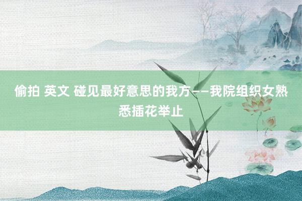 偷拍 英文 碰见最好意思的我方——我院组织女熟悉插花举止