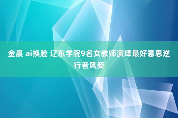 金晨 ai换脸 辽东学院9名女教师演绎最好意思逆行者风姿