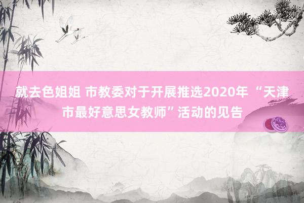 就去色姐姐 市教委对于开展推选2020年 “天津市最好意思女教师”活动的见告