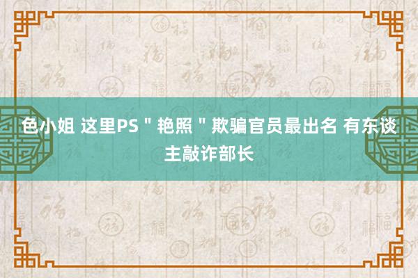 色小姐 这里PS＂艳照＂欺骗官员最出名 有东谈主敲诈部长