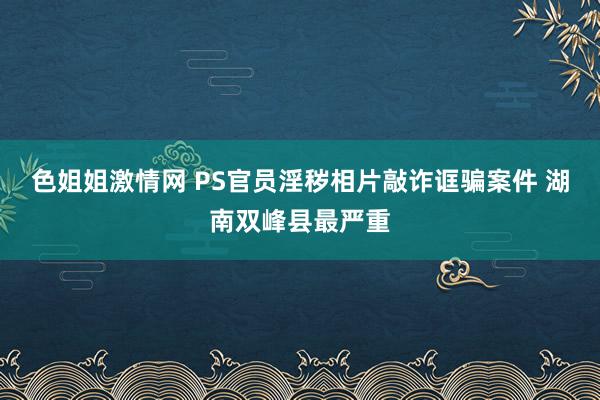 色姐姐激情网 PS官员淫秽相片敲诈诓骗案件 湖南双峰县最严重