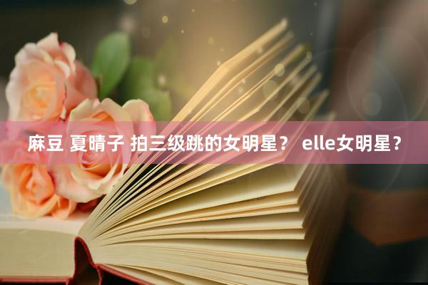 麻豆 夏晴子 拍三级跳的女明星？ elle女明星？