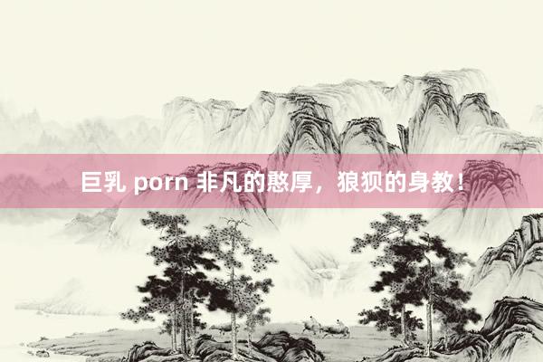 巨乳 porn 非凡的憨厚，狼狈的身教！