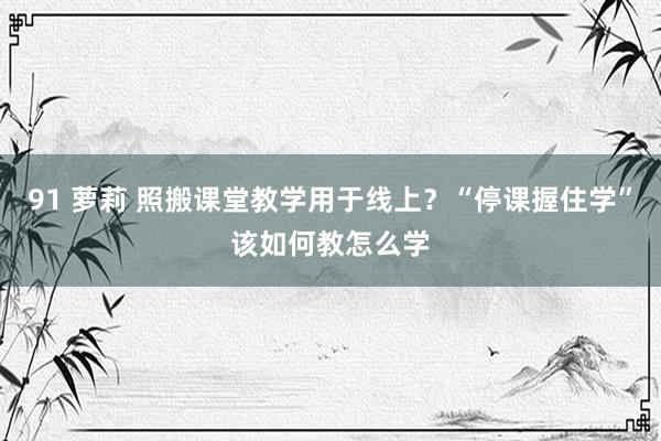 91 萝莉 照搬课堂教学用于线上？“停课握住学”该如何教怎么学