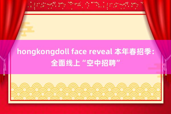 hongkongdoll face reveal 本年春招季：全面线上“空中招聘”