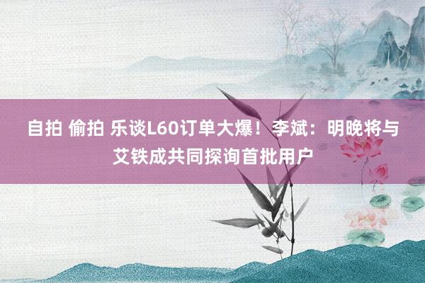 自拍 偷拍 乐谈L60订单大爆！李斌：明晚将与艾铁成共同探询首批用户