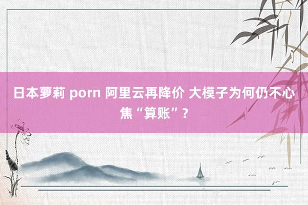 日本萝莉 porn 阿里云再降价 大模子为何仍不心焦“算账”？