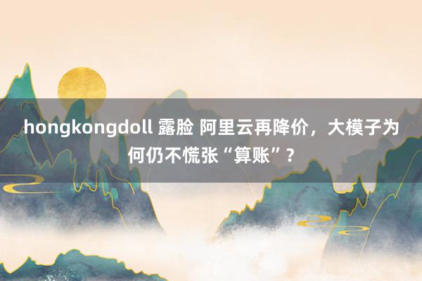 hongkongdoll 露脸 阿里云再降价，大模子为何仍不慌张“算账”？