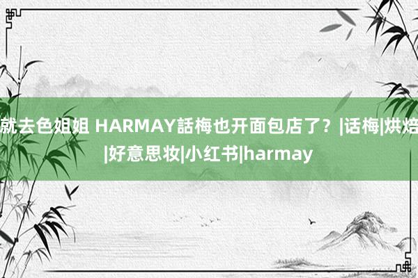 就去色姐姐 HARMAY話梅也开面包店了？|话梅|烘焙|好意思妆|小红书|harmay