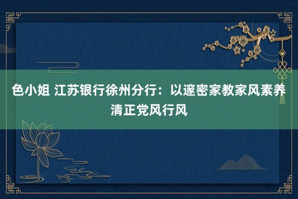 色小姐 江苏银行徐州分行：以邃密家教家风素养清正党风行风