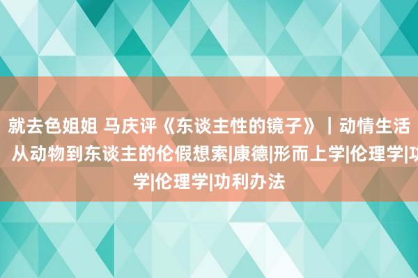 就去色姐姐 马庆评《东谈主性的镜子》｜动情生活的时代：从动物到东谈主的伦假想索|康德|形而上学|伦理学|功利办法