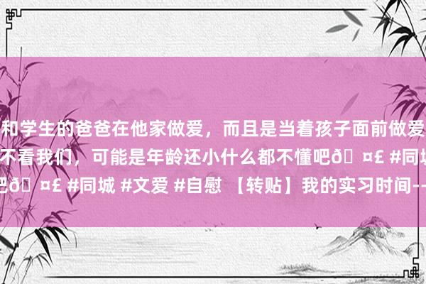 和学生的爸爸在他家做爱，而且是当着孩子面前做爱，太刺激了，孩子完全不看我们，可能是年龄还小什么都不懂吧🤣 #同城 #文爱 #自慰 【转贴】我的实习时间---实习手记