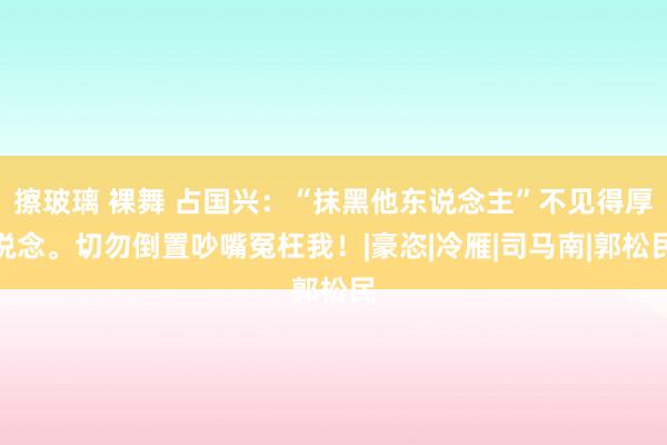 擦玻璃 裸舞 占国兴：“抹黑他东说念主”不见得厚说念。切勿倒置吵嘴冤枉我！|豪恣|冷雁|司马南|郭松民