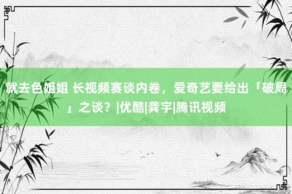 就去色姐姐 长视频赛谈内卷，爱奇艺要给出「破局」之谈？|优酷|龚宇|腾讯视频