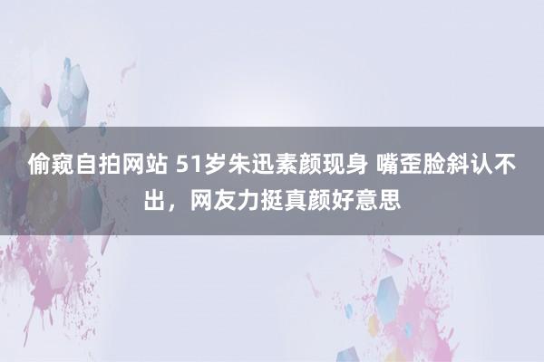 偷窥自拍网站 51岁朱迅素颜现身 嘴歪脸斜认不出，网友力挺真颜好意思