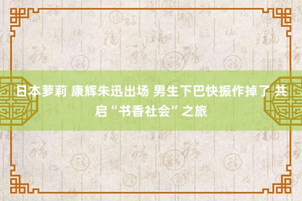 日本萝莉 康辉朱迅出场 男生下巴快振作掉了 共启“书香社会”之旅