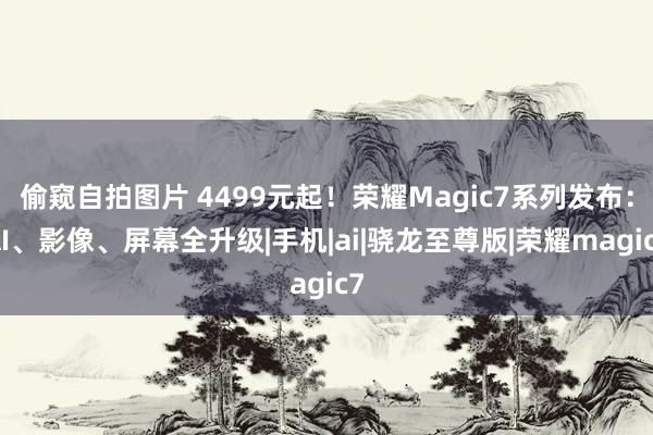 偷窥自拍图片 4499元起！荣耀Magic7系列发布：AI、影像、屏幕全升级|手机|ai|骁龙至尊版|荣耀magic7