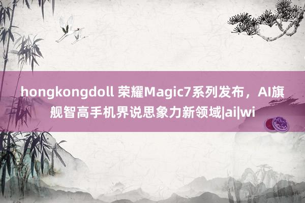 hongkongdoll 荣耀Magic7系列发布，AI旗舰智高手机界说思象力新领域|ai|wi