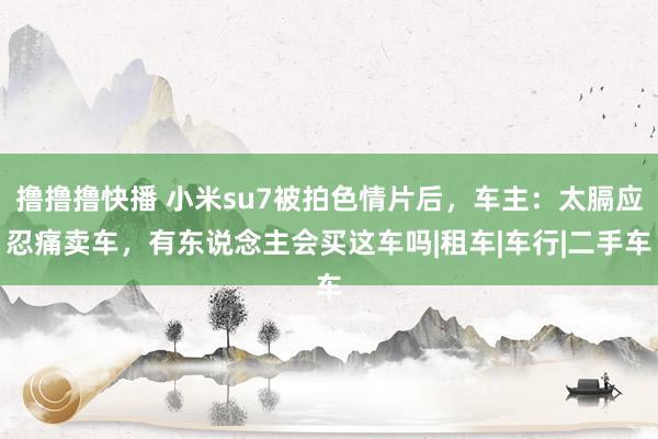 撸撸撸快播 小米su7被拍色情片后，车主：太膈应忍痛卖车，有东说念主会买这车吗|租车|车行|二手车